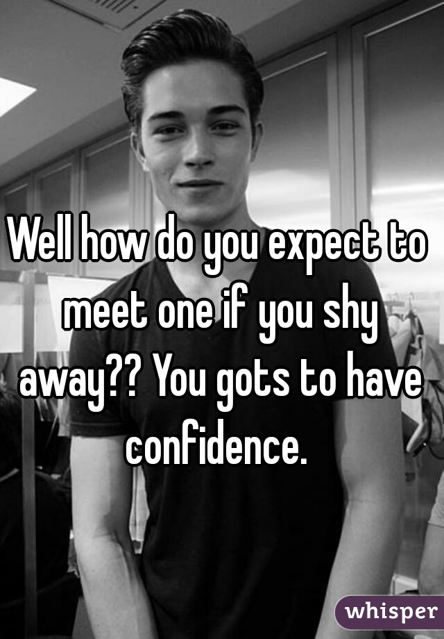 Well how do you expect to meet one if you shy away?? You gots to have confidence. 
