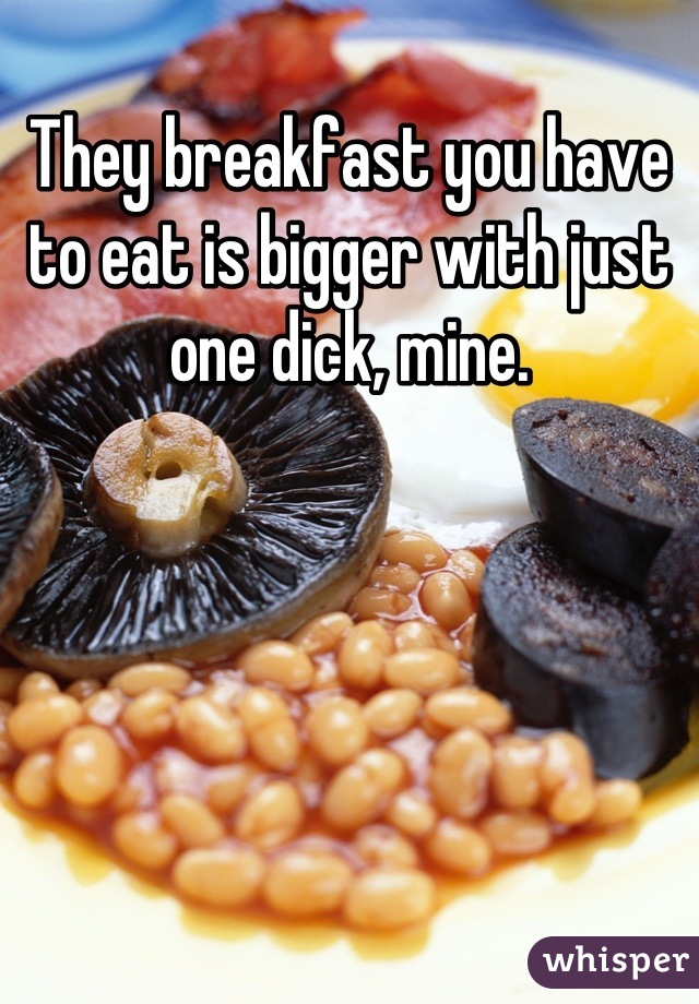 They breakfast you have to eat is bigger with just one dick, mine.