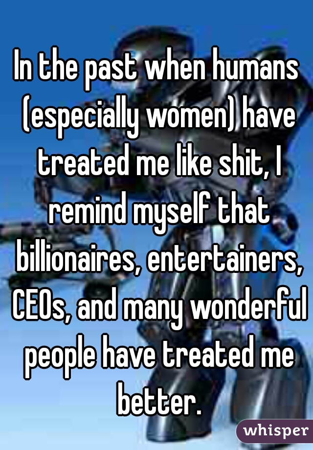 In the past when humans (especially women) have treated me like shit, I remind myself that billionaires, entertainers, CEOs, and many wonderful people have treated me better.