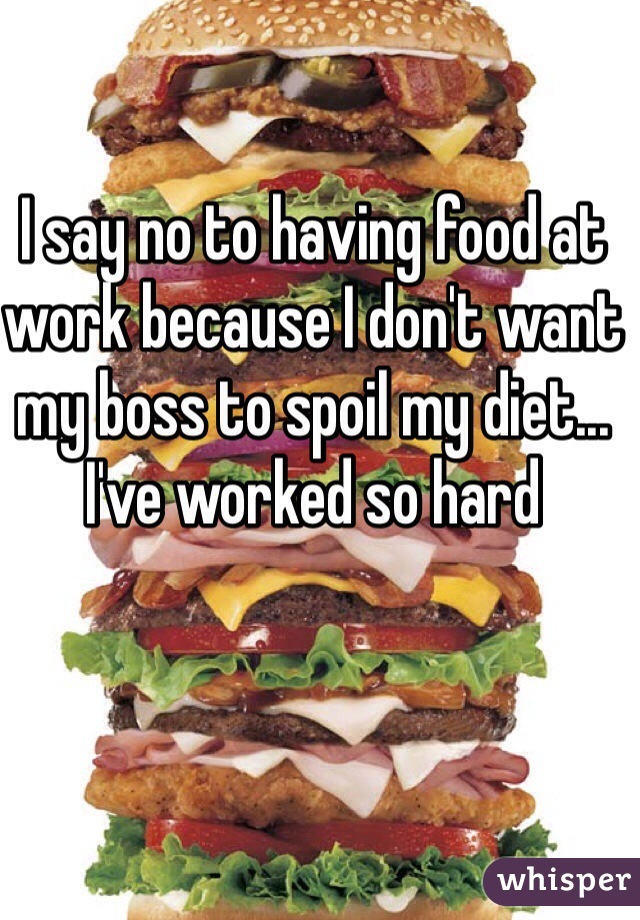 I say no to having food at work because I don't want my boss to spoil my diet... I've worked so hard