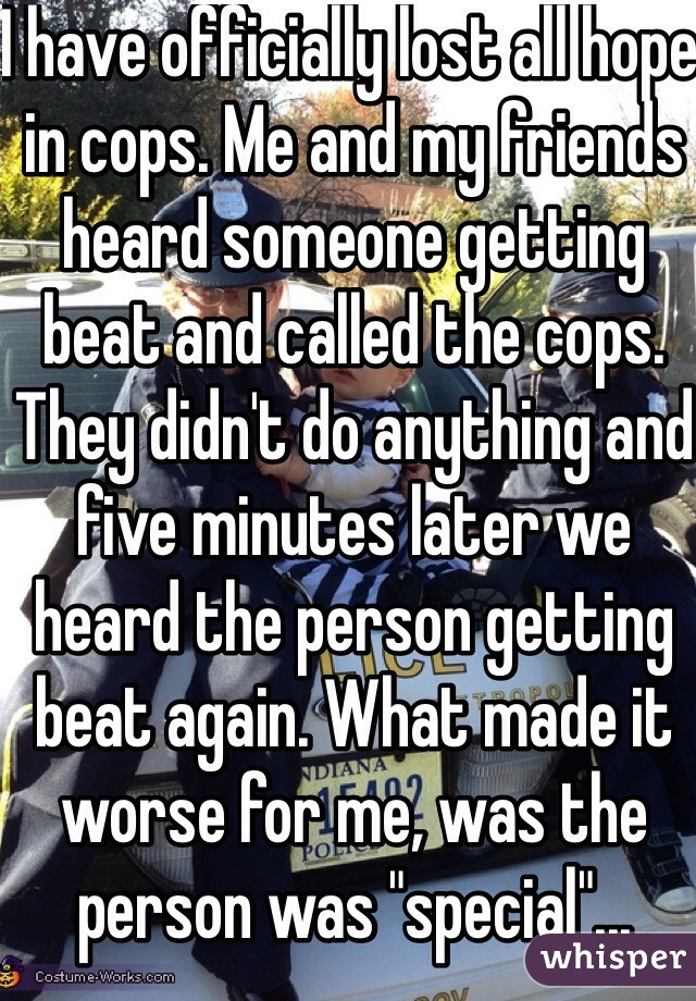 I have officially lost all hope in cops. Me and my friends heard someone getting beat and called the cops. They didn't do anything and five minutes later we heard the person getting beat again. What made it worse for me, was the person was "special"...