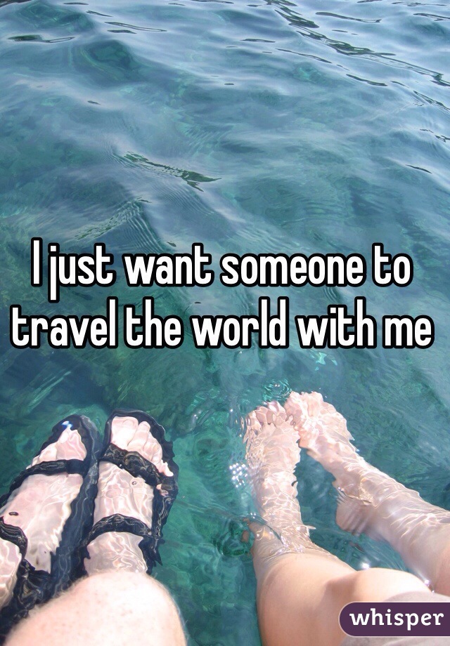 I just want someone to travel the world with me 