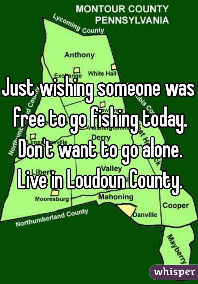 Just wishing someone was free to go fishing today. Don't want to go alone. Live in Loudoun County.