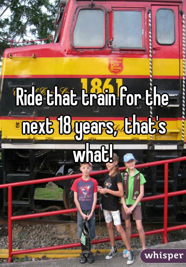 Ride that train for the next 18 years,  that's what! 