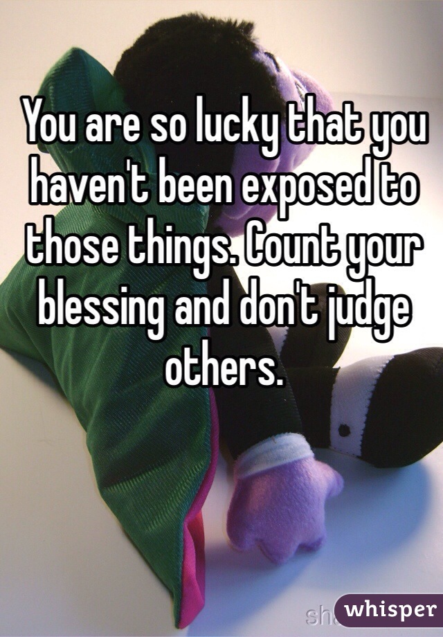 You are so lucky that you haven't been exposed to those things. Count your blessing and don't judge others. 