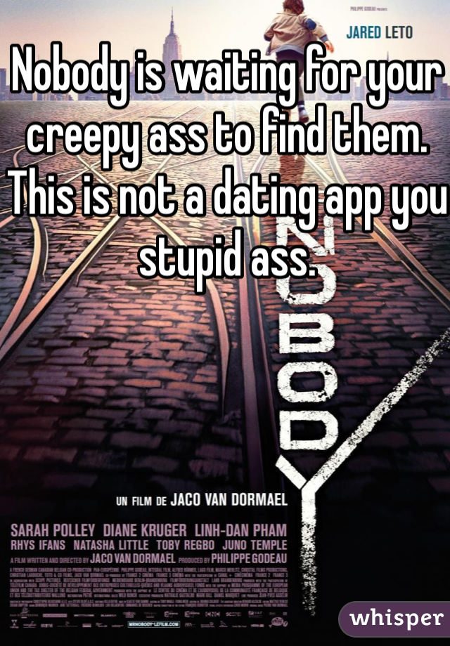 Nobody is waiting for your creepy ass to find them. This is not a dating app you stupid ass.