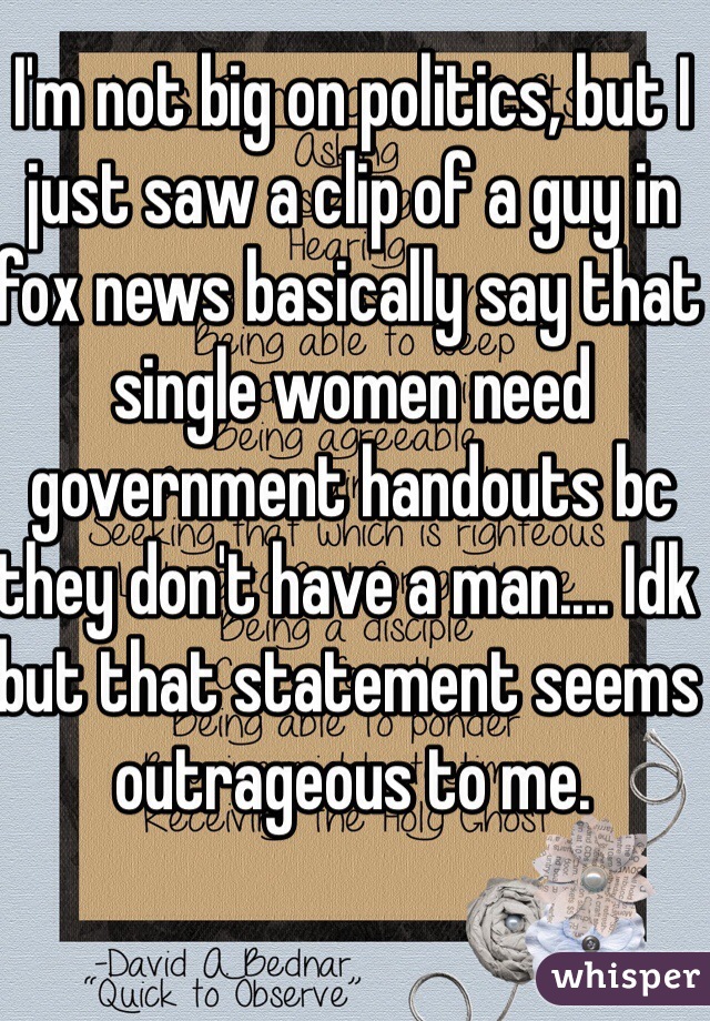 I'm not big on politics, but I just saw a clip of a guy in fox news basically say that single women need government handouts bc they don't have a man.... Idk but that statement seems outrageous to me. 