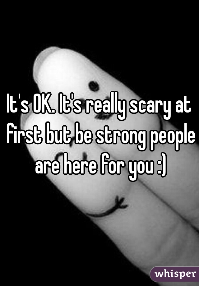 It's OK. It's really scary at first but be strong people are here for you :)