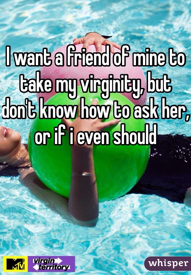 I want a friend of mine to take my virginity, but don't know how to ask her, or if i even should