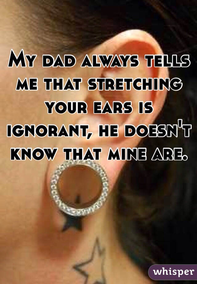 My dad always tells me that stretching your ears is ignorant, he doesn't know that mine are.
