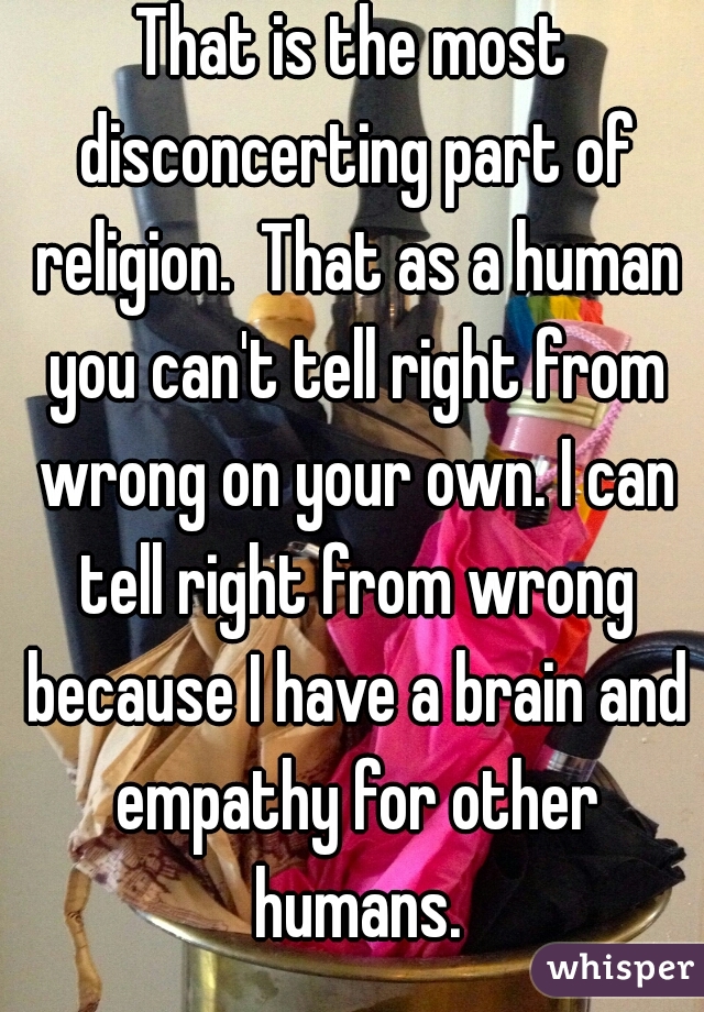 That is the most disconcerting part of religion.  That as a human you can't tell right from wrong on your own. I can tell right from wrong because I have a brain and empathy for other humans.