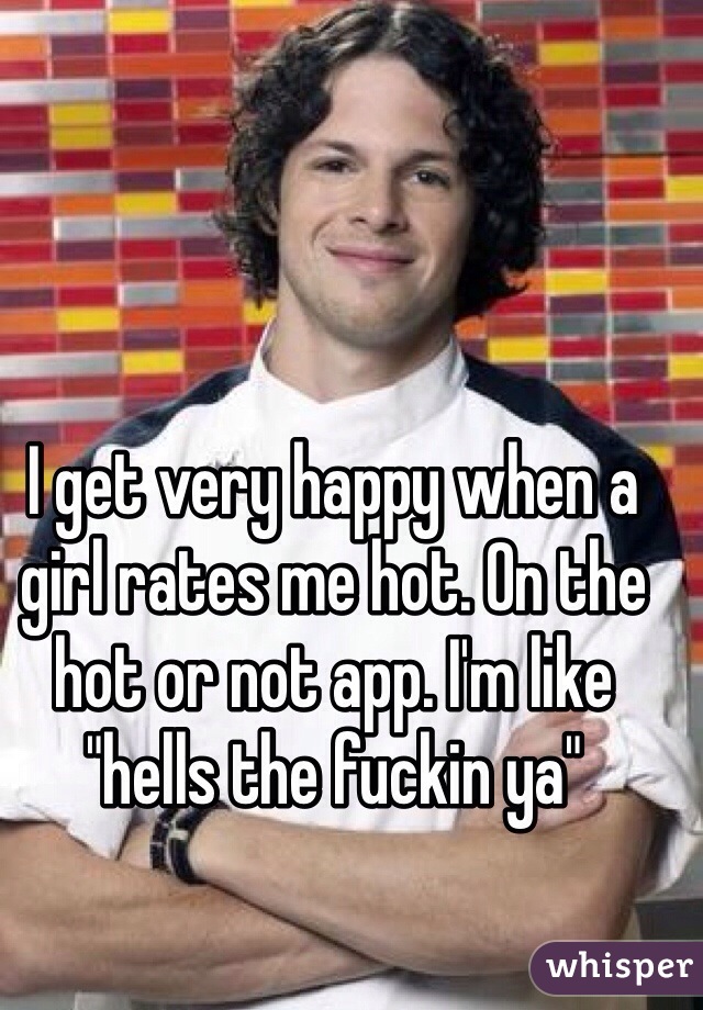 I get very happy when a girl rates me hot. On the hot or not app. I'm like "hells the fuckin ya"
