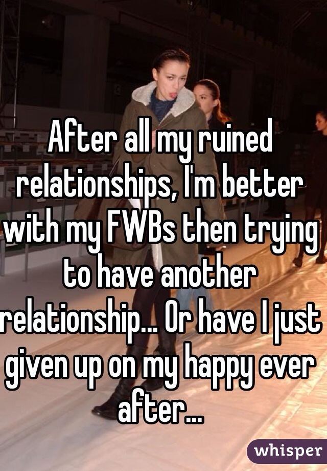 After all my ruined relationships, I'm better with my FWBs then trying to have another relationship... Or have I just given up on my happy ever after... 