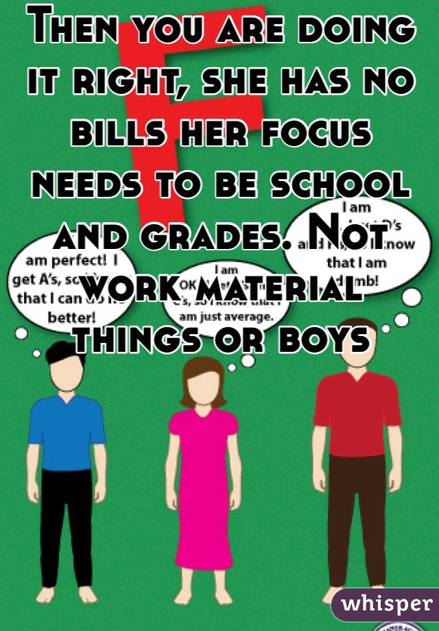 Then you are doing it right, she has no bills her focus needs to be school and grades. Not work material things or boys