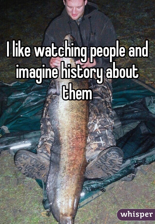 I like watching people and imagine history about them 