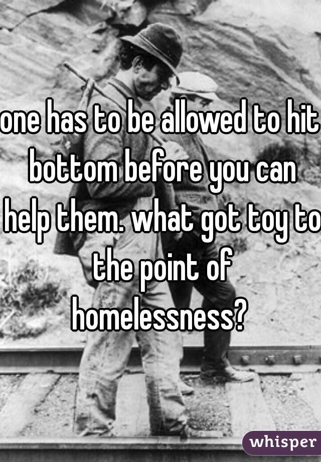 one has to be allowed to hit bottom before you can help them. what got toy to the point of homelessness? 