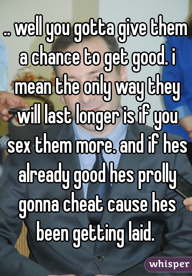 .. well you gotta give them a chance to get good. i mean the only way they will last longer is if you sex them more. and if hes already good hes prolly gonna cheat cause hes been getting laid. 