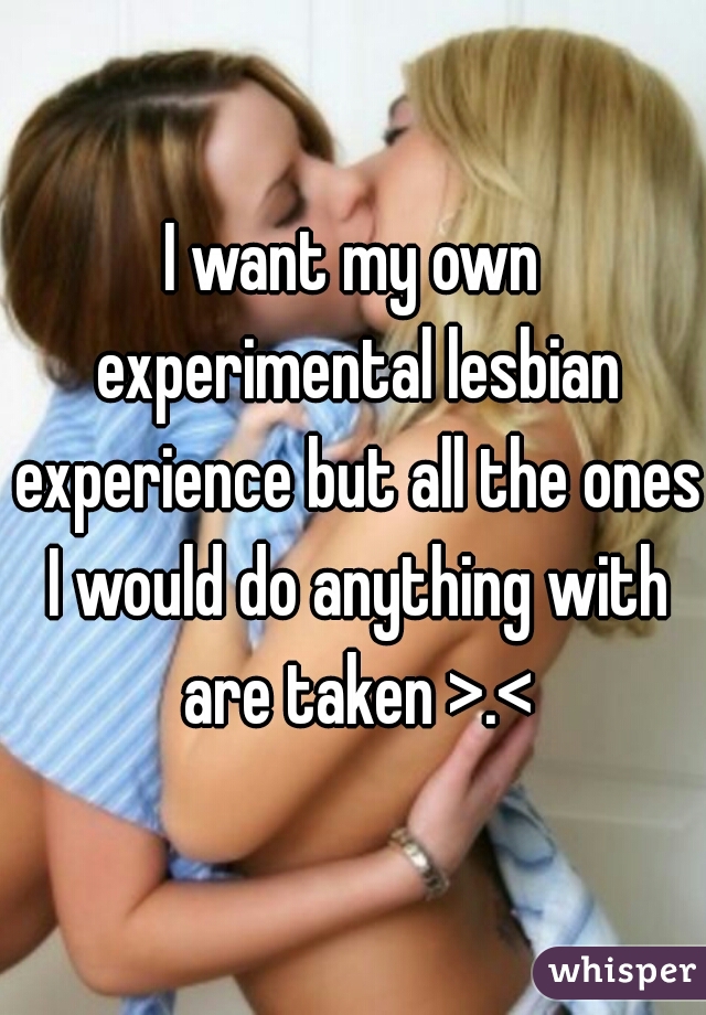 I want my own experimental lesbian experience but all the ones I would do anything with are taken >.<