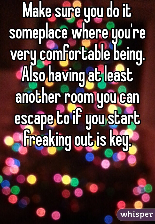 Make sure you do it someplace where you're very comfortable being. Also having at least another room you can escape to if you start freaking out is key. 