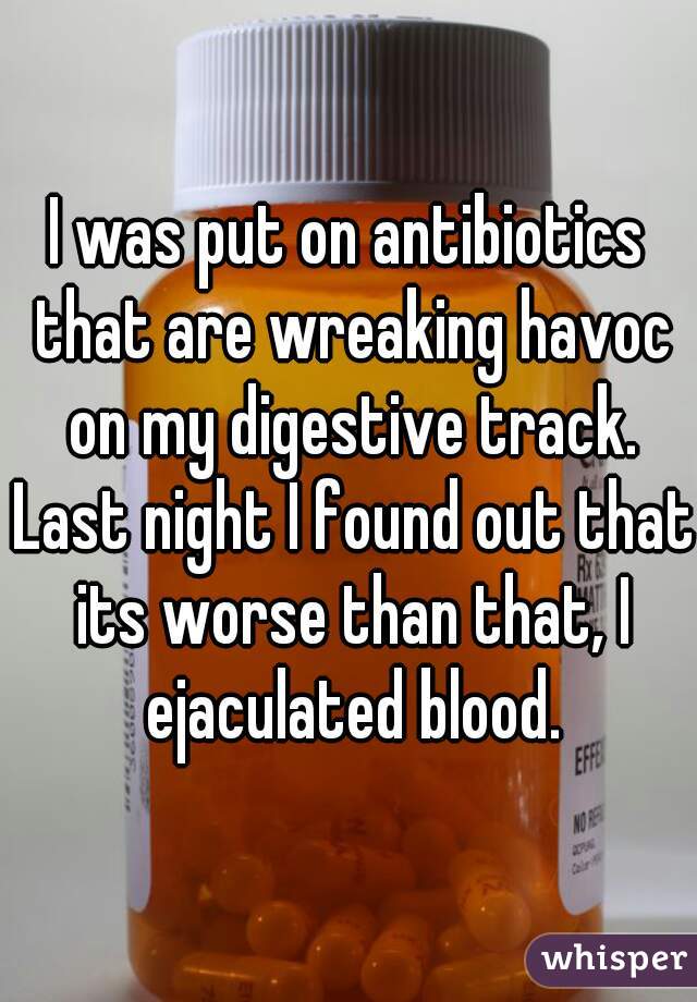 I was put on antibiotics that are wreaking havoc on my digestive track. Last night I found out that its worse than that, I ejaculated blood.