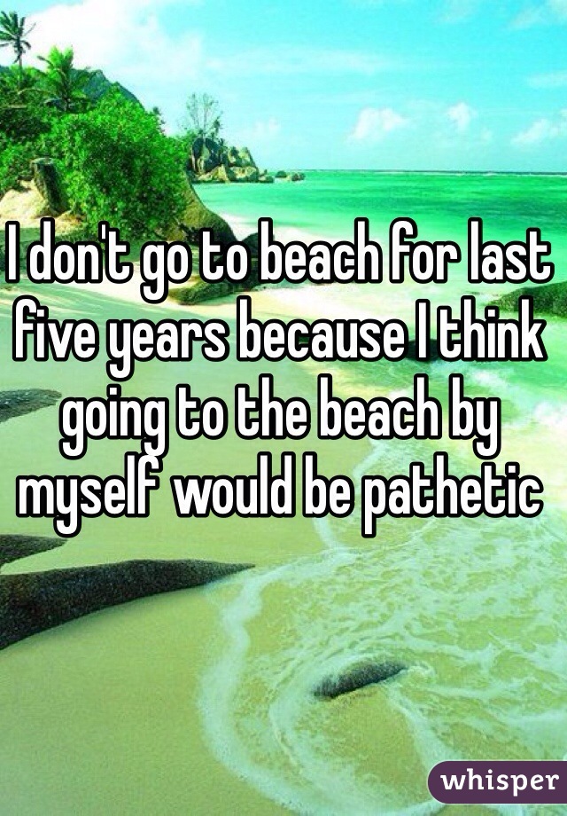 I don't go to beach for last five years because I think going to the beach by myself would be pathetic