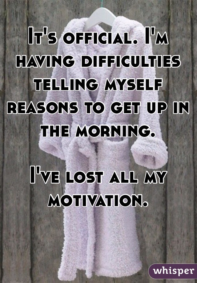 It's official. I'm having difficulties telling myself reasons to get up in the morning.

I've lost all my motivation.