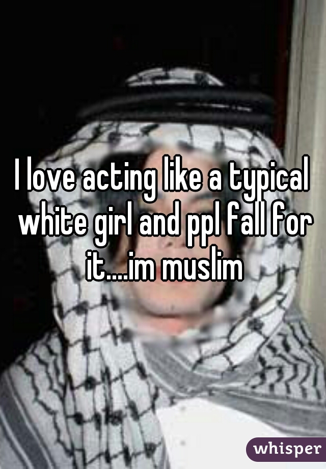 I love acting like a typical white girl and ppl fall for it....im muslim