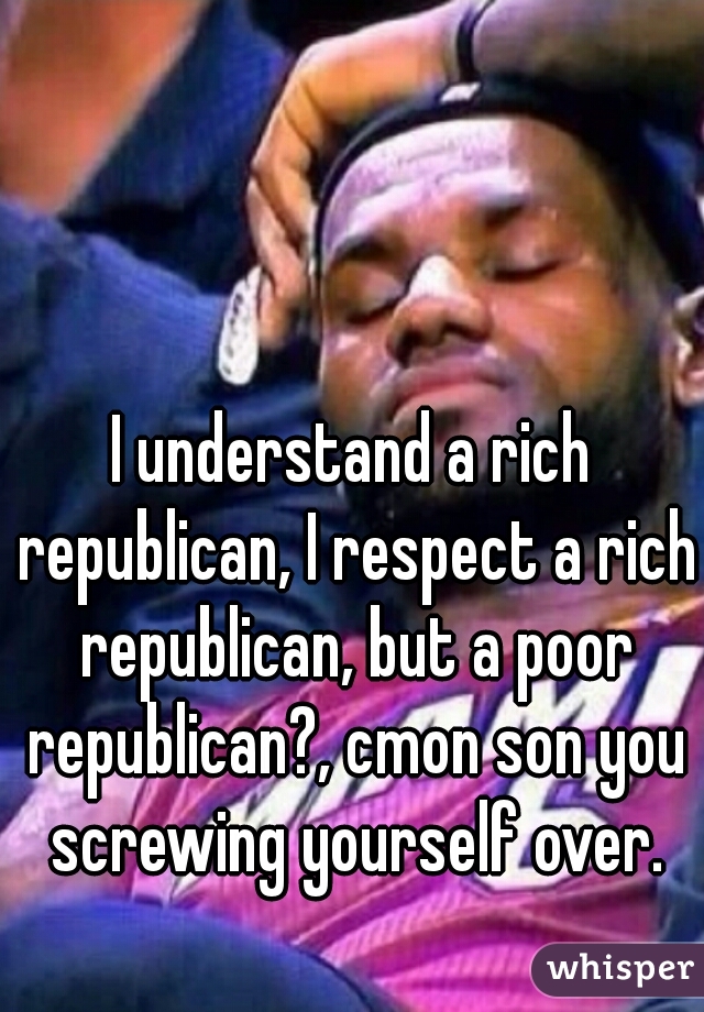 I understand a rich republican, I respect a rich republican, but a poor republican?, cmon son you screwing yourself over.