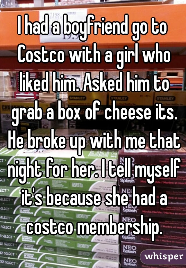 I had a boyfriend go to Costco with a girl who liked him. Asked him to grab a box of cheese its. He broke up with me that night for her. I tell myself it's because she had a costco membership.