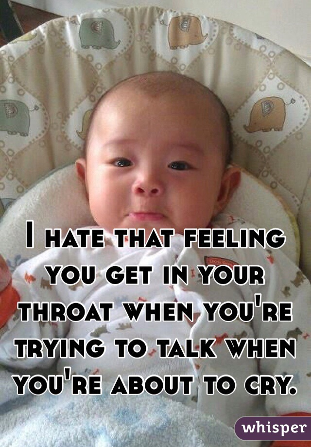 I hate that feeling you get in your throat when you're trying to talk when you're about to cry.
