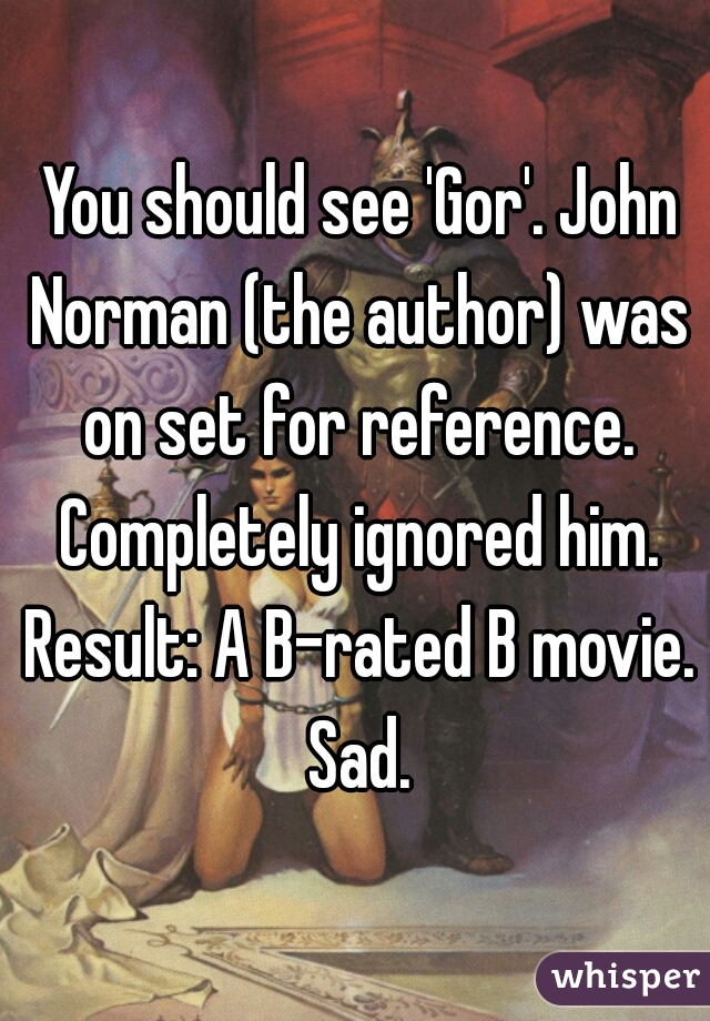  You should see 'Gor'. John Norman (the author) was on set for reference. Completely ignored him. Result: A B-rated B movie. Sad.