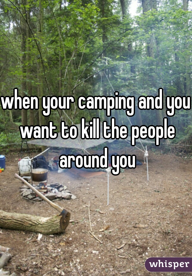 when your camping and you want to kill the people around you