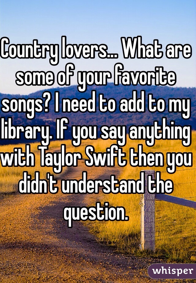 Country lovers... What are some of your favorite songs? I need to add to my library. If you say anything with Taylor Swift then you didn't understand the question.