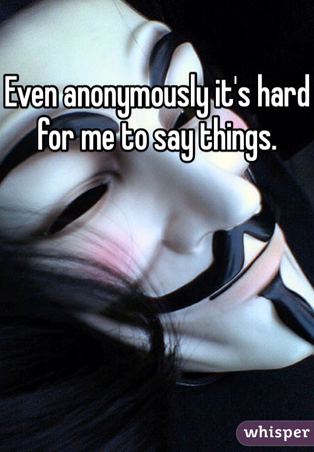 Even anonymously it's hard for me to say things. 