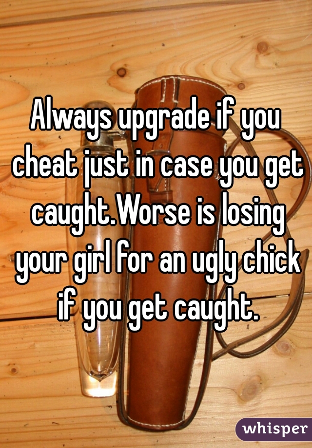 Always upgrade if you cheat just in case you get caught.Worse is losing your girl for an ugly chick if you get caught.