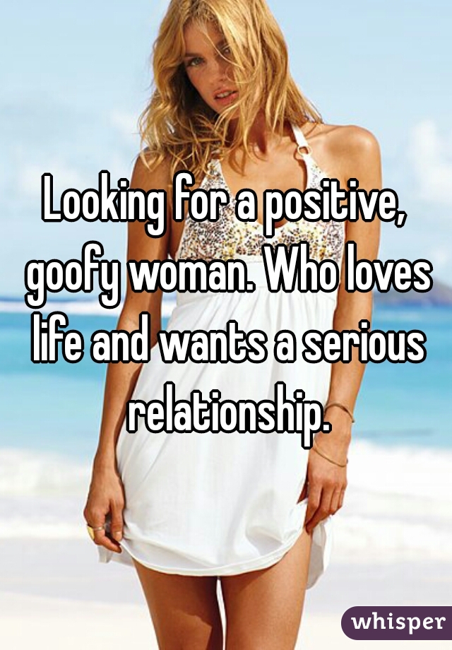 Looking for a positive, goofy woman. Who loves life and wants a serious relationship.