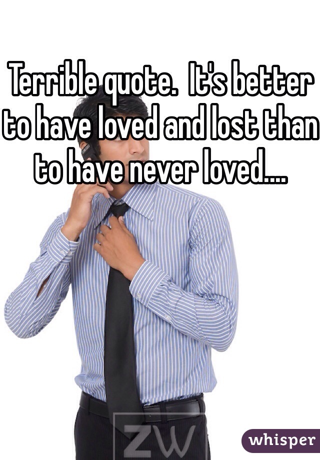 Terrible quote.  It's better to have loved and lost than to have never loved....