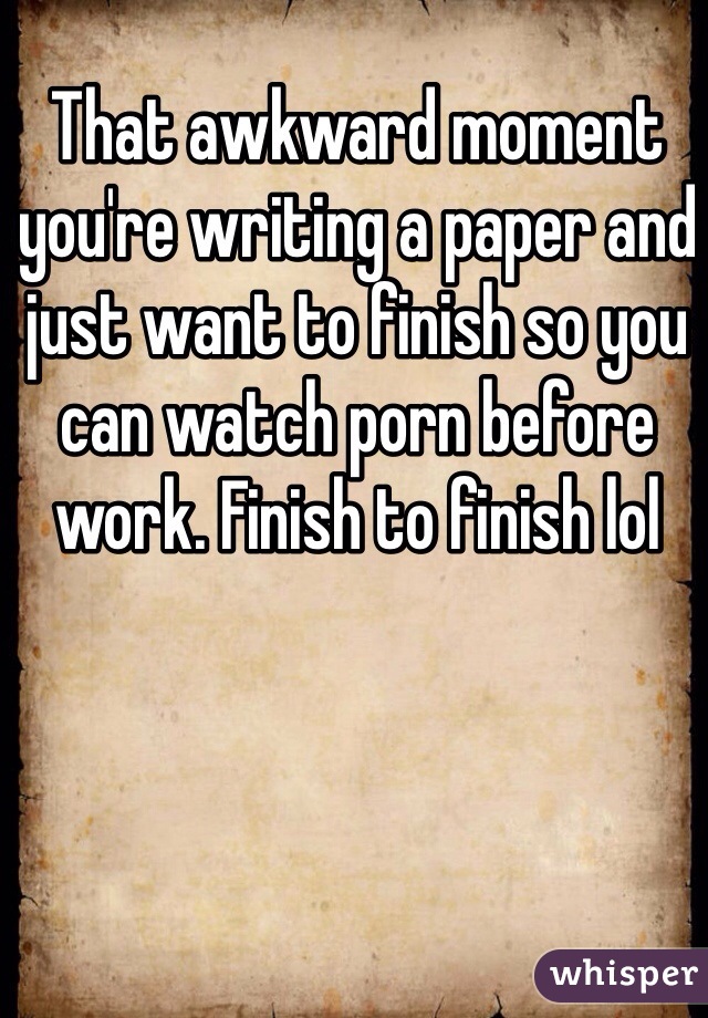 That awkward moment you're writing a paper and just want to finish so you can watch porn before work. Finish to finish lol 