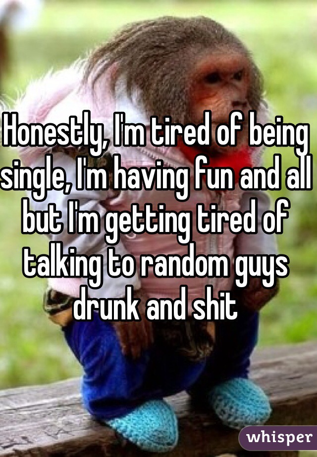 Honestly, I'm tired of being single, I'm having fun and all but I'm getting tired of talking to random guys drunk and shit