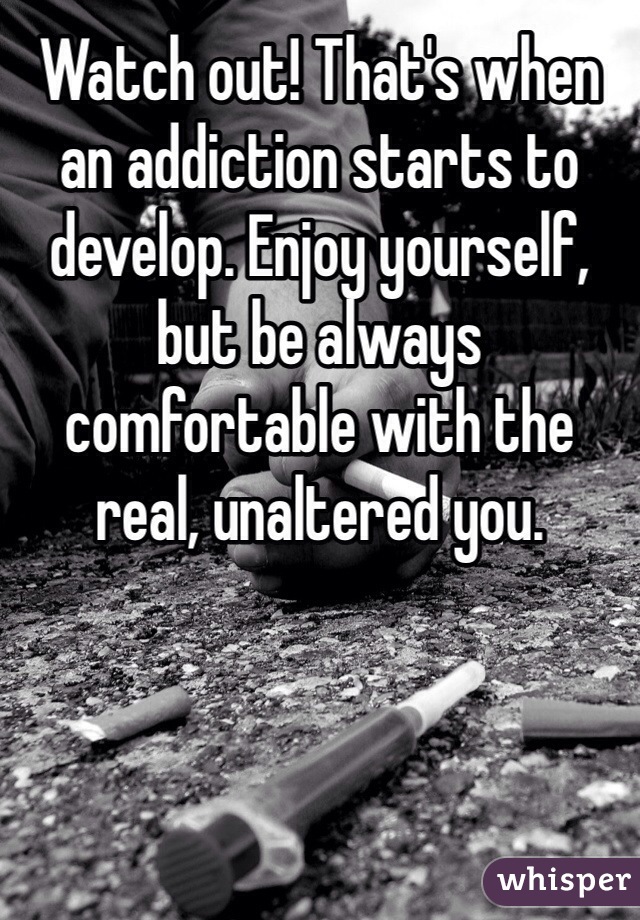Watch out! That's when an addiction starts to develop. Enjoy yourself, but be always comfortable with the real, unaltered you.  