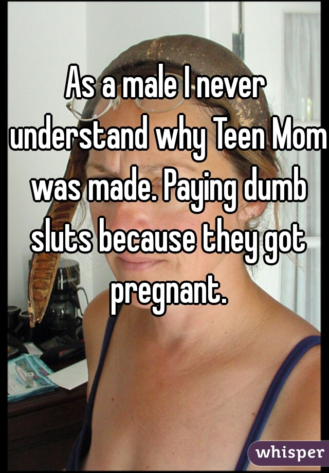 As a male I never understand why Teen Mom was made. Paying dumb sluts because they got pregnant.
