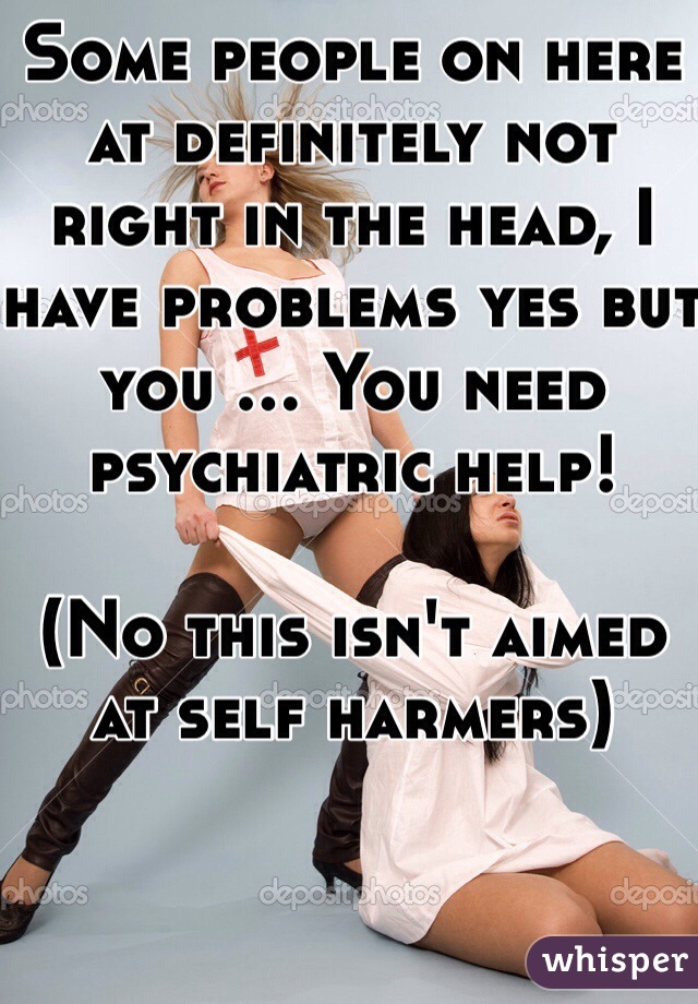 Some people on here at definitely not right in the head, I have problems yes but you ... You need psychiatric help! 

(No this isn't aimed at self harmers)