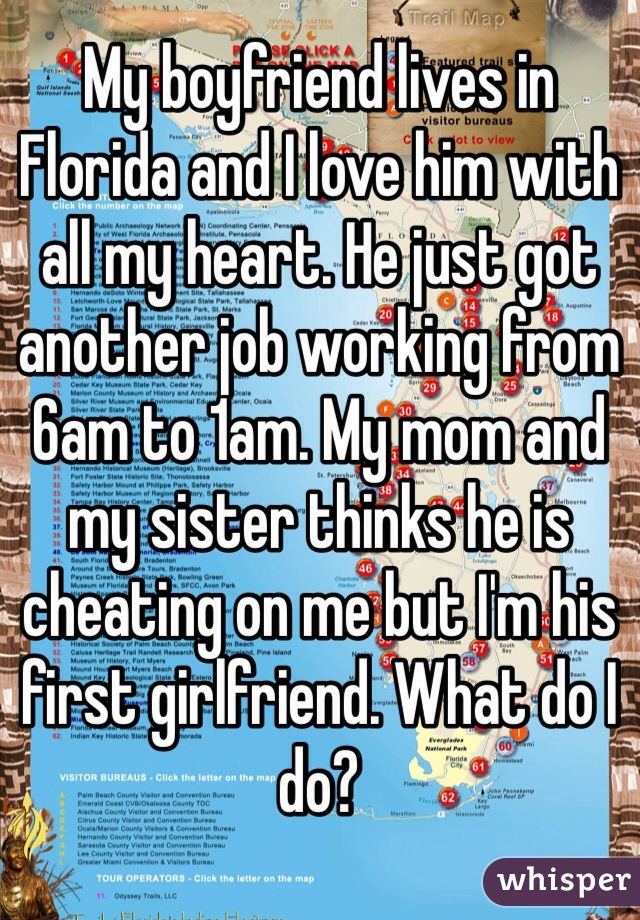 My boyfriend lives in Florida and I love him with all my heart. He just got another job working from 6am to 1am. My mom and my sister thinks he is cheating on me but I'm his first girlfriend. What do I do? 