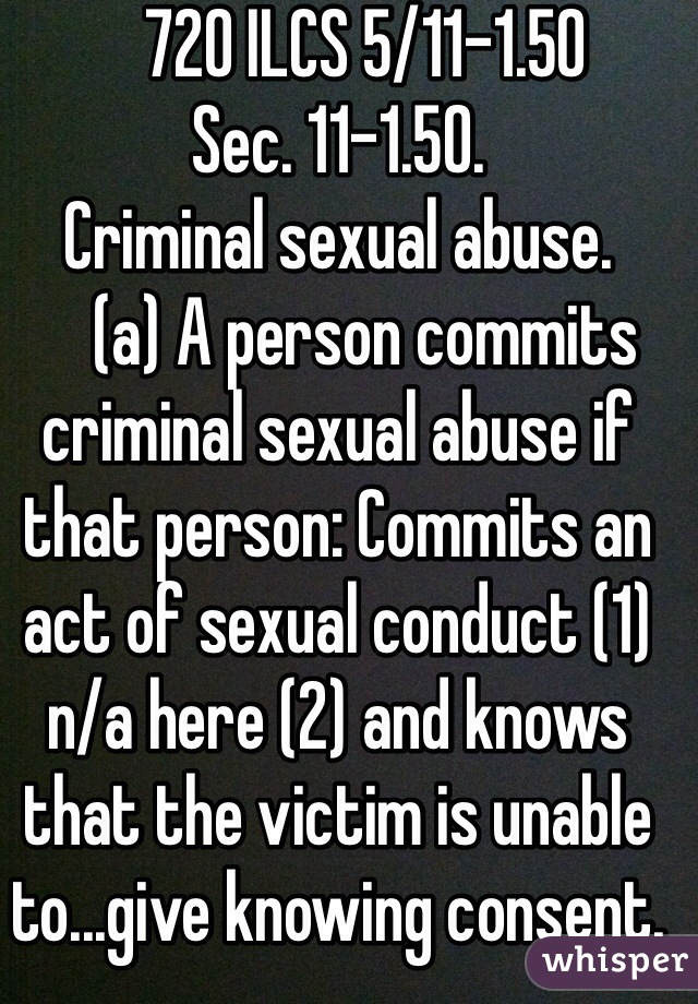     720 ILCS 5/11-1.50 
Sec. 11-1.50. 
Criminal sexual abuse. 
    (a) A person commits criminal sexual abuse if that person: Commits an act of sexual conduct (1) n/a here (2) and knows that the victim is unable to...give knowing consent.