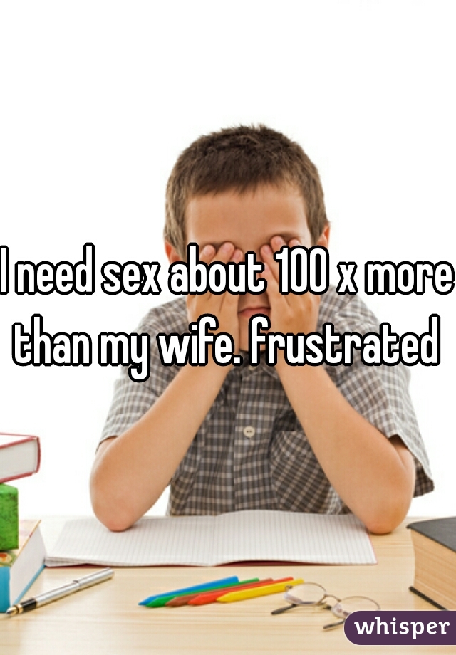 I need sex about 100 x more than my wife. frustrated 