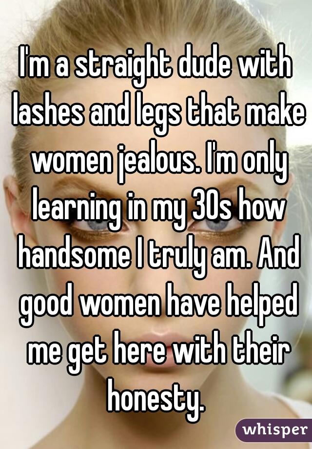 I'm a straight dude with lashes and legs that make women jealous. I'm only learning in my 30s how handsome I truly am. And good women have helped me get here with their honesty. 