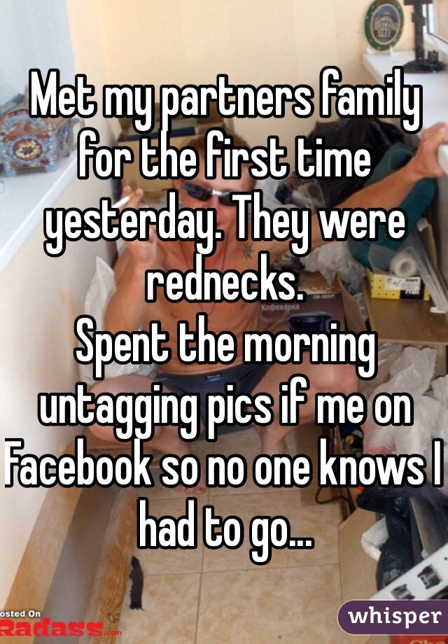 Met my partners family for the first time yesterday. They were rednecks. 
Spent the morning untagging pics if me on Facebook so no one knows I had to go...