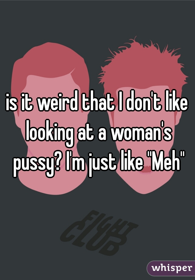 is it weird that I don't like looking at a woman's pussy? I'm just like "Meh"