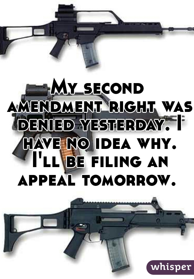 My second amendment right was denied yesterday. I have no idea why. I'll be filing an appeal tomorrow. 