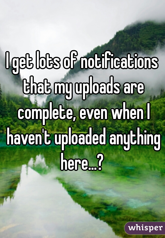 I get lots of notifications that my uploads are complete, even when I haven't uploaded anything here...? 